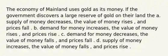 The economy of Mainland uses gold as its money. If the government discovers a large reserve of gold on their land the a. supply of money decreases, the value of money rises , and prices fall . b. demand for money increases, the value of money rises , and prices rise . c. demand for money decreases, the value of money falls , and prices fall . d. supply of money increases, the value of money falls , and prices rise .