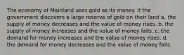 The economy of Mainland uses gold as its money. If the government discovers a large reserve of gold on their land a. the supply of money decreases and the value of money rises. b. the supply of money increases and the value of money falls. c. the demand for money increases and the value of money rises. d. the demand for money decreases and the value of money falls.