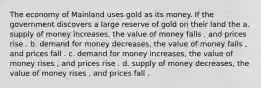 The economy of Mainland uses gold as its money. If the government discovers a large reserve of gold on their land the a. supply of money increases, the value of money falls , and prices rise . b. demand for money decreases, the value of money falls , and prices fall . c. demand for money increases, the value of money rises , and prices rise . d. supply of money decreases, the value of money rises , and prices fall .