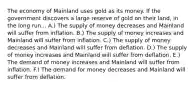 The economy of Mainland uses gold as its money. If the government discovers a large reserve of gold on their land, in the long run... A.) The supply of money decreases and Mainland will suffer from inflation. B.) The supply of money increases and Mainland will suffer from inflation. C.) The supply of money decreases and Mainland will suffer from deflation. D.) The supply of money increases and Mainland will suffer from deflation. E.) The demand of money increases and Mainland will suffer from inflation. F.) The demand for money decreases and Mainland will suffer from deflation.