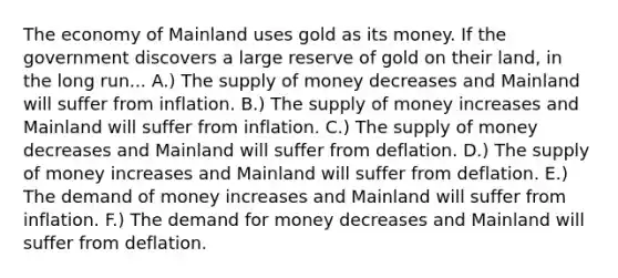 The economy of Mainland uses gold as its money. If the government discovers a large reserve of gold on their land, in the long run... A.) The <a href='https://www.questionai.com/knowledge/kUIOOoB75i-supply-of-money' class='anchor-knowledge'>supply of money</a> decreases and Mainland will suffer from inflation. B.) The supply of money increases and Mainland will suffer from inflation. C.) The supply of money decreases and Mainland will suffer from deflation. D.) The supply of money increases and Mainland will suffer from deflation. E.) The demand of money increases and Mainland will suffer from inflation. F.) <a href='https://www.questionai.com/knowledge/klIDlybqd8-the-demand-for-money' class='anchor-knowledge'>the demand for money</a> decreases and Mainland will suffer from deflation.