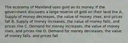 The economy of Mainland uses gold as its money. If the government discovers a large reserve of gold on their land the A. Supply of money decreases, the value of money rises, and prices fall B. Supply of money increases, the value of money falls, and prices rise C. Demand for money increases, the value of money rises, and prices rise D. Demand for money decreases, the value of money falls, and prices fall