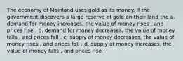 The economy of Mainland uses gold as its money. If the government discovers a large reserve of gold on their land the a. demand for money increases, the value of money rises , and prices rise . b. demand for money decreases, the value of money falls , and prices fall . c. supply of money decreases, the value of money rises , and prices fall . d. supply of money increases, the value of money falls , and prices rise .