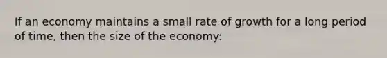 If an economy maintains a small rate of growth for a long period of time, then the size of the economy: