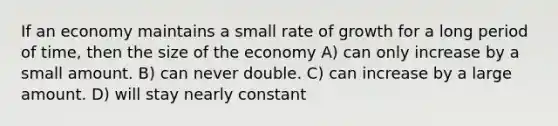 If an economy maintains a small rate of growth for a long period of time, then the size of the economy A) can only increase by a small amount. B) can never double. C) can increase by a large amount. D) will stay nearly constant