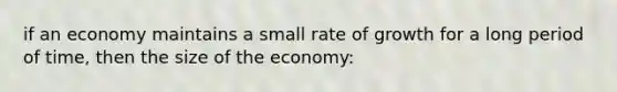 if an economy maintains a small rate of growth for a long period of time, then the size of the economy: