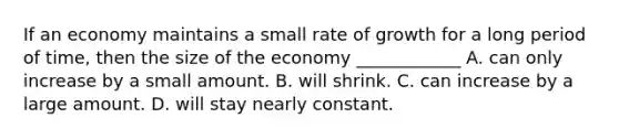 If an economy maintains a small rate of growth for a long period of time, then the size of the economy ____________ A. can only increase by a small amount. B. will shrink. C. can increase by a large amount. D. will stay nearly constant.