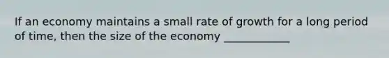 If an economy maintains a small rate of growth for a long period of time, then the size of the economy ____________