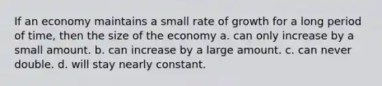 If an economy maintains a small rate of growth for a long period of time, then the size of the economy a. can only increase by a small amount. b. can increase by a large amount. c. can never double. d. will stay nearly constant.