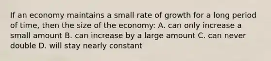 If an economy maintains a small rate of growth for a long period of time, then the size of the economy: A. can only increase a small amount B. can increase by a large amount C. can never double D. will stay nearly constant