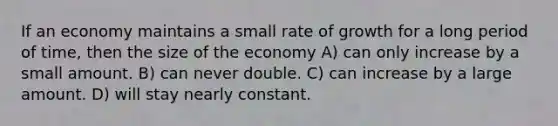 If an economy maintains a small rate of growth for a long period of time, then the size of the economy A) can only increase by a small amount. B) can never double. C) can increase by a large amount. D) will stay nearly constant.