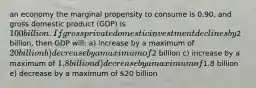 an economy the marginal propensity to consume is 0.90, and gross domestic product (GDP) is 100 billion. If gross private domestic investment declines by2 billion, then GDP will: a) increase by a maximum of 20billion b) decrease by a maximum of2 billion c) increase by a maximum of 1.8 billion d) decrease by a maximum of1.8 billion e) decrease by a maximum of 20 billion