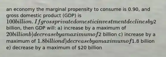 an economy the marginal propensity to consume is 0.90, and gross domestic product (GDP) is 100 billion. If gross private domestic investment declines by2 billion, then GDP will: a) increase by a maximum of 20billion b) decrease by a maximum of2 billion c) increase by a maximum of 1.8 billion d) decrease by a maximum of1.8 billion e) decrease by a maximum of 20 billion