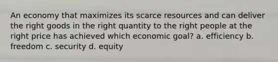 An economy that maximizes its scarce resources and can deliver the right goods in the right quantity to the right people at the right price has achieved which economic goal? a. efficiency b. freedom c. security d. equity