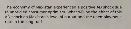 The economy of Maxistan experienced a positive AD shock due to unbridled consumer optimism. What will be the effect of this AD shock on Maxistan's level of output and the unemployment rate in the long run?
