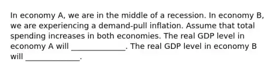 In economy A, we are in the middle of a recession. In economy B, we are experiencing a demand-pull inflation. Assume that total spending increases in both economies. The real GDP level in economy A will ______________. The real GDP level in economy B will ______________.