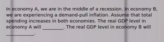 In economy A, we are in the middle of a recession. In economy B, we are experiencing a demand-pull inflation. Assume that total spending increases in both economies. The real GDP level in economy A will _________. The real GDP level in economy B will ____________.