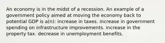 An economy is in the midst of a recession. An example of a government policy aimed at moving the economy back to potential GDP is a(n): increase in taxes. increase in government spending on infrastructure improvements. increase in the property tax. decrease in unemployment benefits.