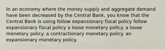 In an economy where the money supply and aggregate demand have been decreased by the Central Bank, you know that the Central Bank is using follow expansionary fiscal policy follow expansionary fiscal policy a loose monetary policy. a loose monetary policy. a contractionary monetary policy. an expansionary monetary policy.