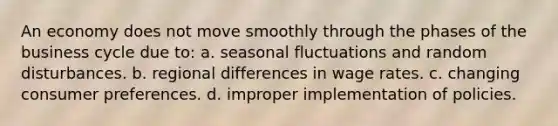 An economy does not move smoothly through the phases of the business cycle due to: a. seasonal fluctuations and random disturbances. b. regional differences in wage rates. c. changing consumer preferences. d. improper implementation of policies.