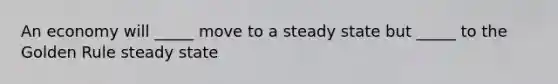 An economy will _____ move to a steady state but _____ to the Golden Rule steady state