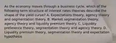 As the economy moves through a business cycle, which of the following term structure of interest rates theories describe the shape of the yield curve? A. Expectations theory, agency theory and segmentation theory. B. Market segmentation theory, agency theory and liquidity premium theory. C. Liquidity preference theory, segmentation theory and agency theory. D. Liquidity premium theory, segmentation theory and expectation hypothesis