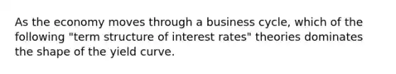 As the economy moves through a business cycle, which of the following "term structure of interest rates" theories dominates the shape of the yield curve.