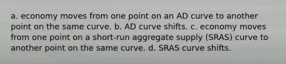 a. economy moves from one point on an AD curve to another point on the same curve. b. AD curve shifts. c. economy moves from one point on a short-run aggregate supply (SRAS) curve to another point on the same curve. d. SRAS curve shifts.