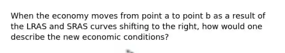 When the economy moves from point a to point b as a result of the LRAS and SRAS curves shifting to the right, how would one describe the new economic conditions?