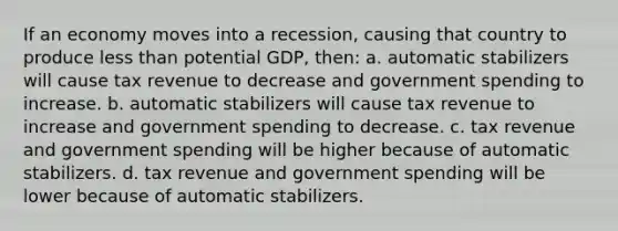 If an economy moves into a recession, causing that country to produce less than potential GDP, then: a. automatic stabilizers will cause tax revenue to decrease and government spending to increase. b. automatic stabilizers will cause tax revenue to increase and government spending to decrease. c. tax revenue and government spending will be higher because of automatic stabilizers. d. tax revenue and government spending will be lower because of automatic stabilizers.