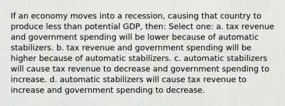 If an economy moves into a recession, causing that country to produce less than potential GDP, then: Select one: a. tax revenue and government spending will be lower because of automatic stabilizers. b. tax revenue and government spending will be higher because of automatic stabilizers. c. automatic stabilizers will cause tax revenue to decrease and government spending to increase. d. automatic stabilizers will cause tax revenue to increase and government spending to decrease.