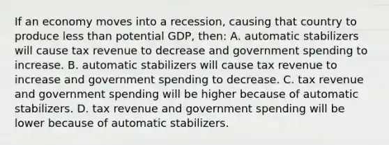 If an economy moves into a recession, causing that country to produce less than potential GDP, then: A. automatic stabilizers will cause tax revenue to decrease and government spending to increase. B. automatic stabilizers will cause tax revenue to increase and government spending to decrease. C. tax revenue and government spending will be higher because of automatic stabilizers. D. tax revenue and government spending will be lower because of automatic stabilizers.