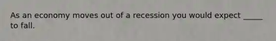 As an economy moves out of a recession you would expect _____ to fall.