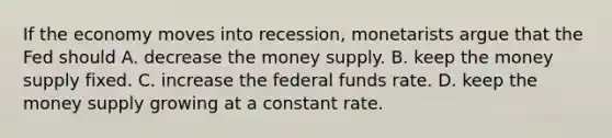 If the economy moves into​ recession, monetarists argue that the Fed should A. decrease the money supply. B. keep the money supply fixed. C. increase the federal funds rate. D. keep the money supply growing at a constant rate.