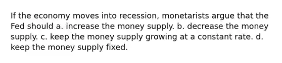 If the economy moves into recession, monetarists argue that the Fed should a. increase the money supply. b. decrease the money supply. c. keep the money supply growing at a constant rate. d. keep the money supply fixed.