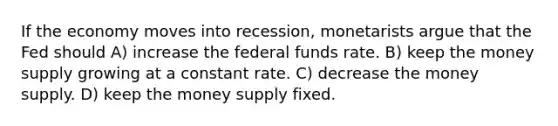 If the economy moves into​ recession, monetarists argue that the Fed should A) increase the federal funds rate. B) keep the money supply growing at a constant rate. C) decrease the money supply. D) keep the money supply fixed.