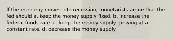 If the economy moves into recession, monetarists argue that the fed should a. keep the money supply fixed. b. increase the federal funds rate. c. keep the money supply growing at a constant rate. d. decrease the money supply.