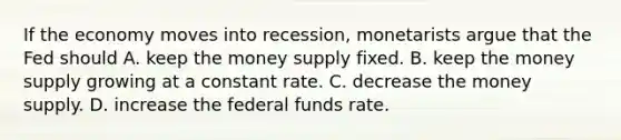 If the economy moves into​ recession, monetarists argue that the Fed should A. keep the money supply fixed. B. keep the money supply growing at a constant rate. C. decrease the money supply. D. increase the federal funds rate.