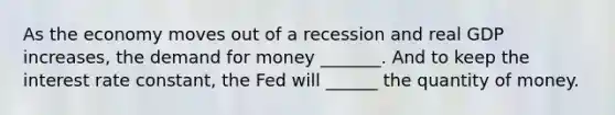 As the economy moves out of a recession and real GDP increases, the demand for money _______. And to keep the interest rate constant, the Fed will ______ the quantity of money.