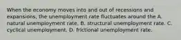 When the economy moves into and out of recessions and expansions, the unemployment rate fluctuates around the A. natural unemployment rate. B. structural unemployment rate. C. cyclical unemployment. D. frictional unemployment rate.