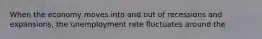 When the economy moves into and out of recessions and expansions, the unemployment rate fluctuates around the