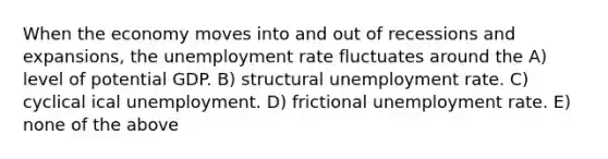 When the economy moves into and out of recessions and expansions, the unemployment rate fluctuates around the A) level of potential GDP. B) structural unemployment rate. C) cyclical ical unemployment. D) frictional unemployment rate. E) none of the above