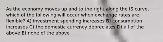 As the economy moves up and to the right along the IS curve, which of the following will occur when exchange rates are flexible? A) investment spending increases B) consumption increases C) the domestic currency depreciates D) all of the above E) none of the above