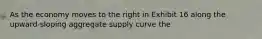 As the economy moves to the right in Exhibit 16 along the upward-sloping aggregate supply curve the