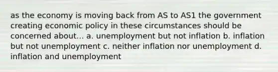 as the economy is moving back from AS to AS1 the government creating economic policy in these circumstances should be concerned about... a. unemployment but not inflation b. inflation but not unemployment c. neither inflation nor unemployment d. inflation and unemployment