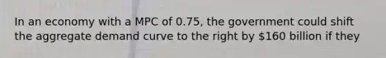 In an economy with a MPC of 0.75, the government could shift the aggregate demand curve to the right by 160 billion if they