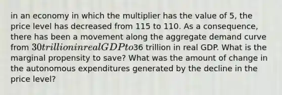 in an economy in which the multiplier has the value of 5​, the price level has decreased from 115 to 110. As a​ consequence, there has been a movement along the aggregate demand curve from ​30 trillion in real GDP to ​36 trillion in real GDP. What is the marginal propensity to​ save? What was the amount of change in the autonomous expenditures generated by the decline in the price​ level?