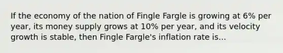 If the economy of the nation of Fingle Fargle is growing at 6% per year, its money supply grows at 10% per year, and its velocity growth is stable, then Fingle Fargle's inflation rate is...