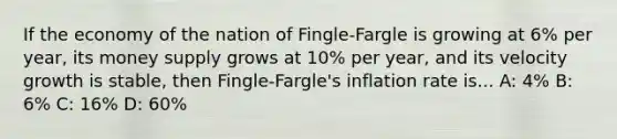 If the economy of the nation of Fingle-Fargle is growing at 6% per year, its money supply grows at 10% per year, and its velocity growth is stable, then Fingle-Fargle's inflation rate is... A: 4% B: 6% C: 16% D: 60%