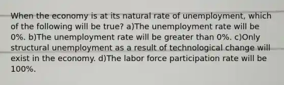 When the economy is at its natural rate of unemployment, which of the following will be true? a)The unemployment rate will be 0%. b)The unemployment rate will be greater than 0%. c)Only structural unemployment as a result of technological change will exist in the economy. d)The labor force participation rate will be 100%.